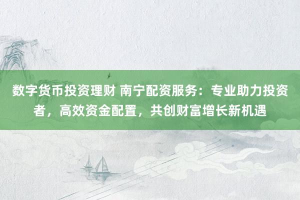 数字货币投资理财 南宁配资服务：专业助力投资者，高效资金配置，共创财富增长新机遇