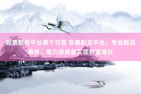 股票配资平台哪个可靠 安徽配资平台：专业融资服务，助力投资者实现财富增长
