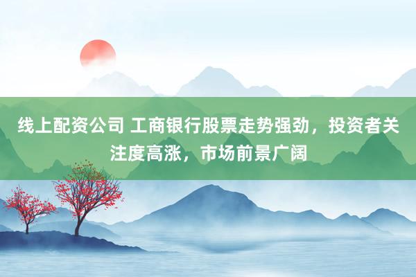 线上配资公司 工商银行股票走势强劲，投资者关注度高涨，市场前景广阔
