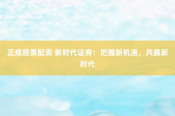 正规股票配资 新时代证券：把握新机遇，共赢新时代
