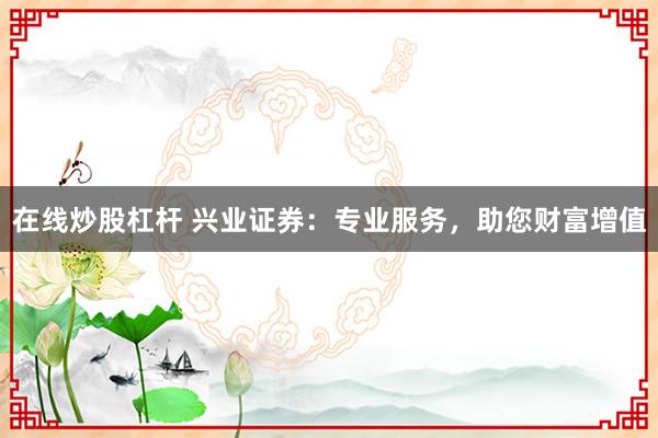 在线炒股杠杆 兴业证券：专业服务，助您财富增值