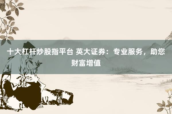 十大杠杆炒股指平台 英大证券：专业服务，助您财富增值