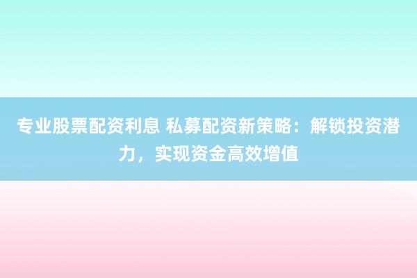 专业股票配资利息 私募配资新策略：解锁投资潜力，实现资金高效增值