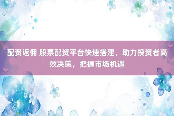 配资返佣 股票配资平台快速搭建，助力投资者高效决策，把握市场机遇