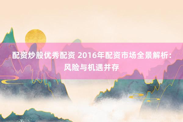 配资炒股优秀配资 2016年配资市场全景解析：风险与机遇并存