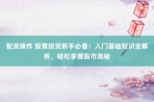 配资操作 股票投资新手必备：入门基础知识全解析，轻松掌握股市奥秘