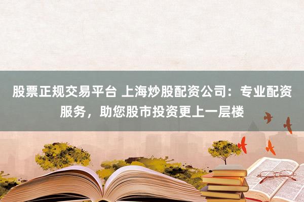 股票正规交易平台 上海炒股配资公司：专业配资服务，助您股市投资更上一层楼