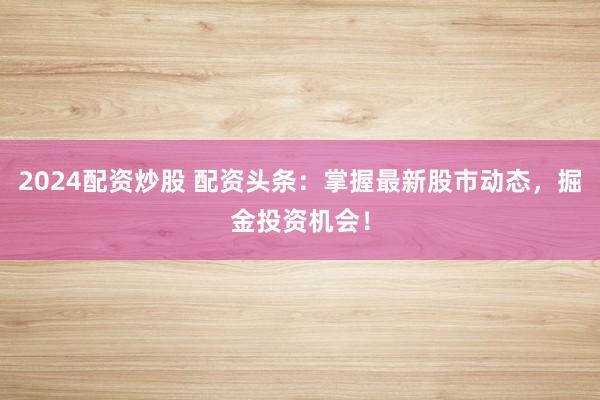 2024配资炒股 配资头条：掌握最新股市动态，掘金投资机会！