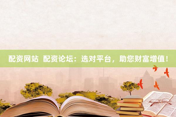 配资网站  配资论坛：选对平台，助您财富增值！