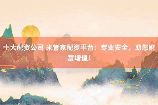 十大配资公司 米管家配资平台：专业安全，助您财富增值！