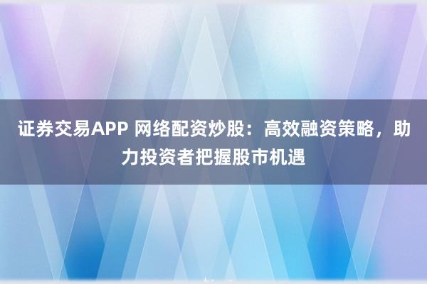 证券交易APP 网络配资炒股：高效融资策略，助力投资者把握股市机遇