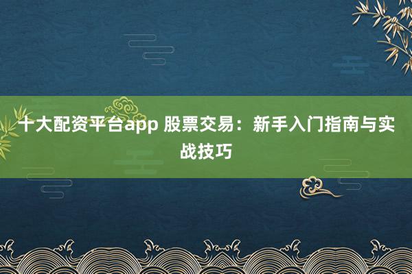 十大配资平台app 股票交易：新手入门指南与实战技巧
