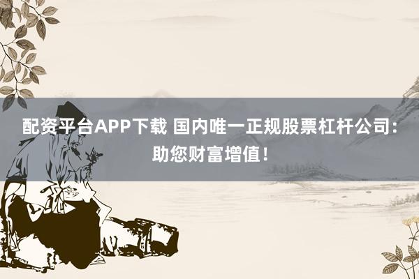 配资平台APP下载 国内唯一正规股票杠杆公司：助您财富增值！