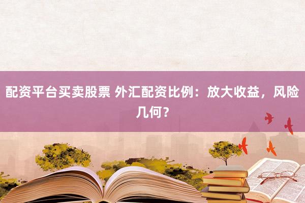 配资平台买卖股票 外汇配资比例：放大收益，风险几何？