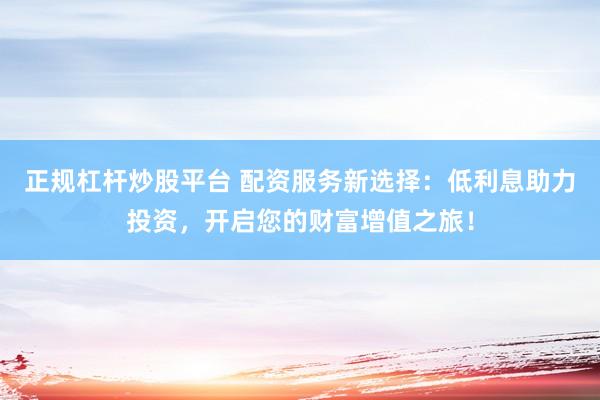 正规杠杆炒股平台 配资服务新选择：低利息助力投资，开启您的财富增值之旅！