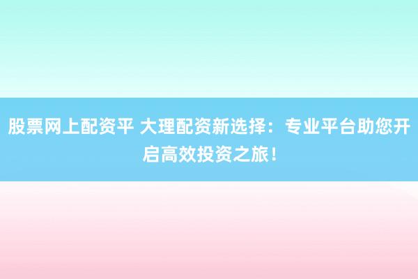 股票网上配资平 大理配资新选择：专业平台助您开启高效投资之旅！