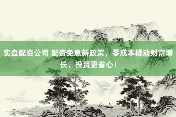 实盘配资公司 配资免息新政策，零成本撬动财富增长，投资更省心！