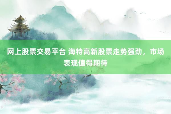 网上股票交易平台 海特高新股票走势强劲，市场表现值得期待