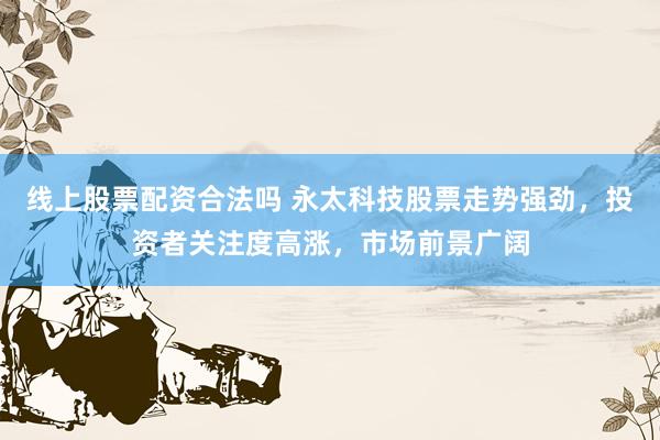 线上股票配资合法吗 永太科技股票走势强劲，投资者关注度高涨，市场前景广阔