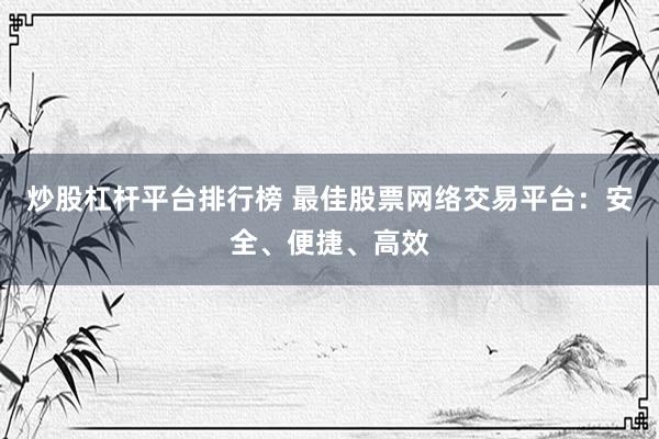 炒股杠杆平台排行榜 最佳股票网络交易平台：安全、便捷、高效