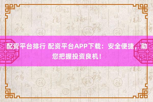 配资平台排行 配资平台APP下载：安全便捷，助您把握投资良机！