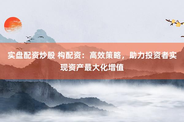 实盘配资炒股 构配资：高效策略，助力投资者实现资产最大化增值