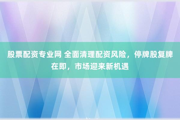股票配资专业网 全面清理配资风险，停牌股复牌在即，市场迎来新机遇