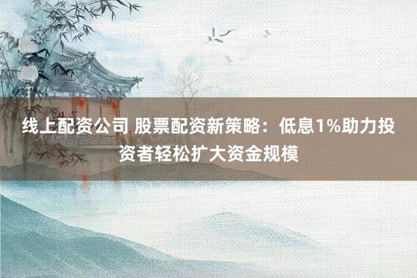 线上配资公司 股票配资新策略：低息1%助力投资者轻松扩大资金规模