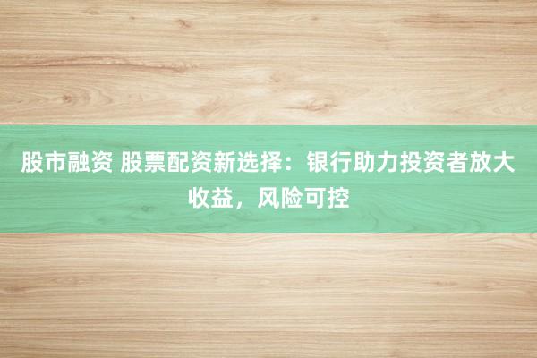 股市融资 股票配资新选择：银行助力投资者放大收益，风险可控