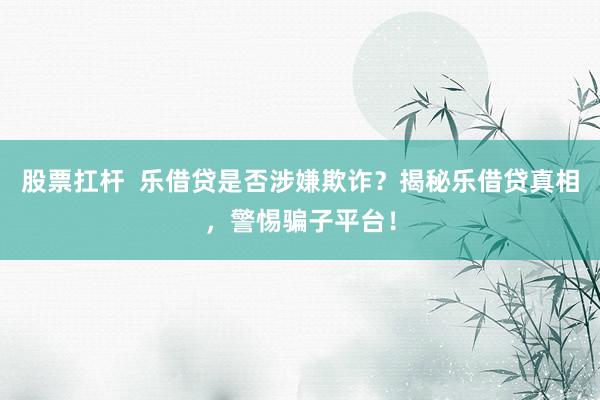 股票扛杆  乐借贷是否涉嫌欺诈？揭秘乐借贷真相，警惕骗子平台！