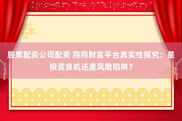 股票配资公司配资 翔翔财富平台真实性探究：是投资良机还是风险陷阱？