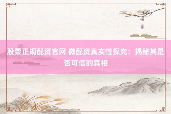 股票正规配资官网 微配资真实性探究：揭秘其是否可信的真相