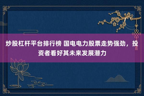 炒股杠杆平台排行榜 国电电力股票走势强劲，投资者看好其未来发展潜力