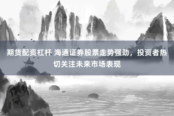 期货配资杠杆 海通证券股票走势强劲，投资者热切关注未来市场表现