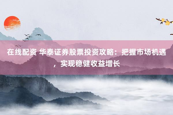 在线配资 华泰证券股票投资攻略：把握市场机遇，实现稳健收益增长