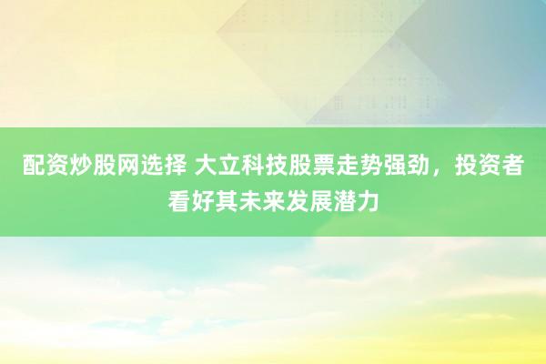 配资炒股网选择 大立科技股票走势强劲，投资者看好其未来发展潜力