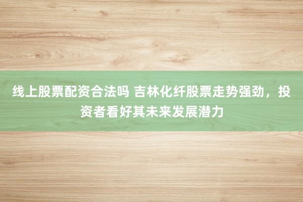 线上股票配资合法吗 吉林化纤股票走势强劲，投资者看好其未来发展潜力