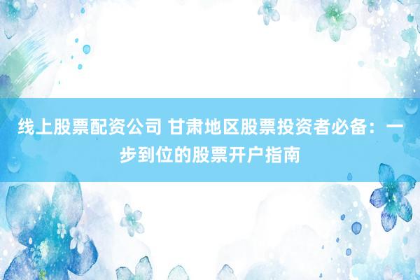 线上股票配资公司 甘肃地区股票投资者必备：一步到位的股票开户指南