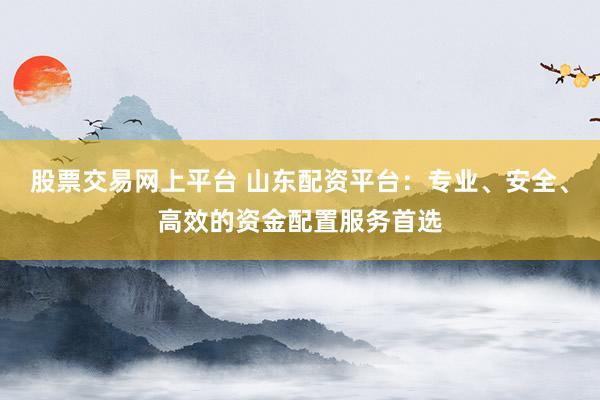 股票交易网上平台 山东配资平台：专业、安全、高效的资金配置服务首选