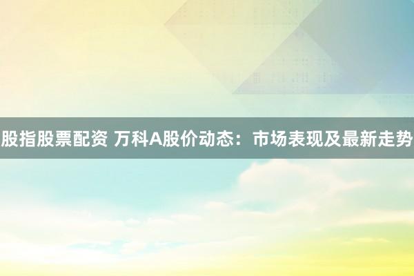 股指股票配资 万科A股价动态：市场表现及最新走势