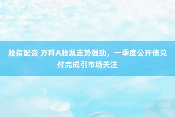 股指配资 万科A股票走势强劲，一季度公开债兑付完成引市场关注