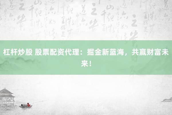 杠杆炒股 股票配资代理：掘金新蓝海，共赢财富未来！