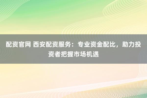 配资官网 西安配资服务：专业资金配比，助力投资者把握市场机遇