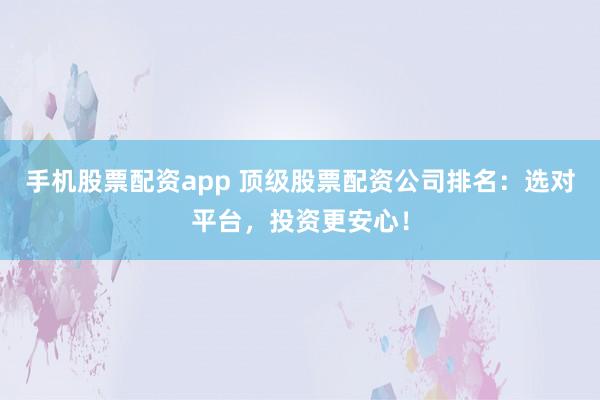 手机股票配资app 顶级股票配资公司排名：选对平台，投资更安心！