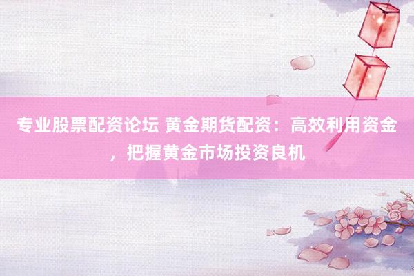 专业股票配资论坛 黄金期货配资：高效利用资金，把握黄金市场投资良机
