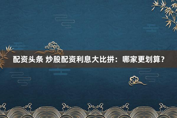 配资头条 炒股配资利息大比拼：哪家更划算？
