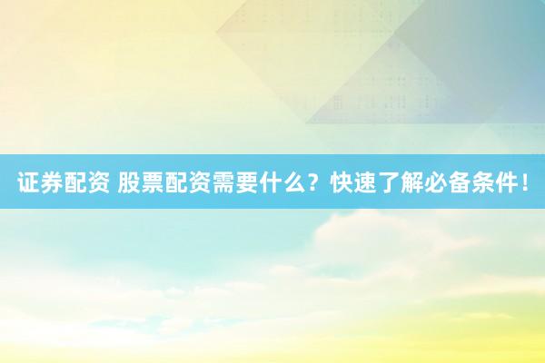 证券配资 股票配资需要什么？快速了解必备条件！