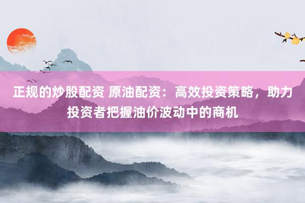 正规的炒股配资 原油配资：高效投资策略，助力投资者把握油价波动中的商机