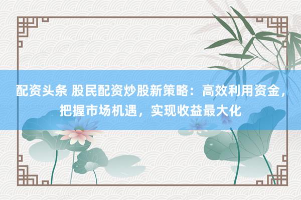 配资头条 股民配资炒股新策略：高效利用资金，把握市场机遇，实现收益最大化