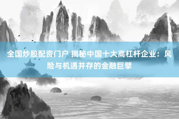 全国炒股配资门户 揭秘中国十大高杠杆企业：风险与机遇并存的金融巨擘